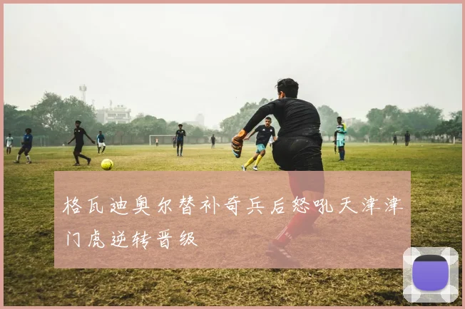 格瓦迪奥尔替补奇兵后怒吼天津津门虎逆转晋级