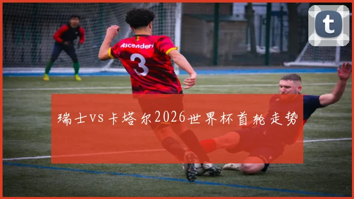 瑞士vs卡塔尔2026世界杯首轮走势