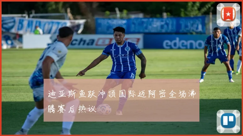迪亚斯鱼跃冲顶国际迈阿密全场沸腾赛后热议