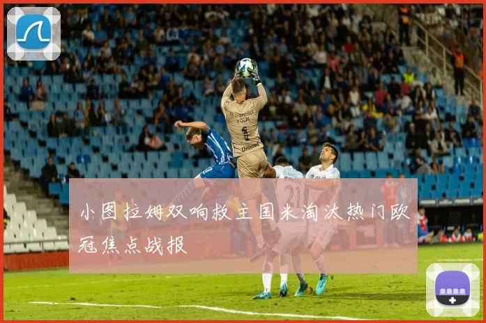 小图拉姆双响救主国米淘汰热门欧冠焦点战报