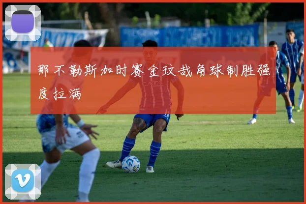 那不勒斯加时赛金玟哉角球制胜强度拉满