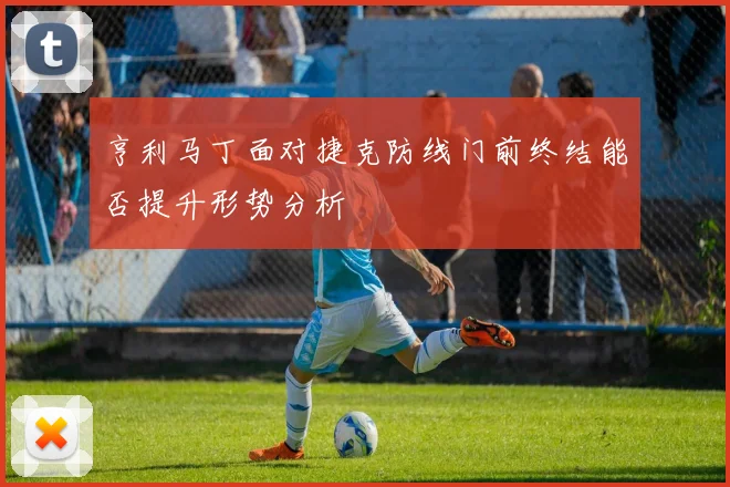 亨利马丁面对捷克防线门前终结能否提升形势分析