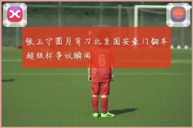 张玉宁圆月弯刀北京国安豪门翻车超级杯争议瞬间