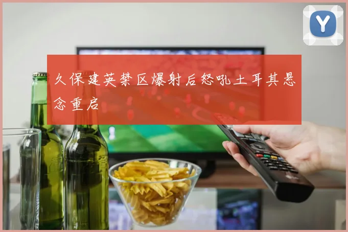 久保建英禁区爆射后怒吼土耳其悬念重启