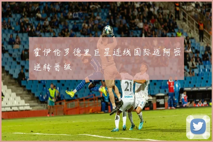 霍伊伦罗德里巨星连线国际迈阿密逆转晋级