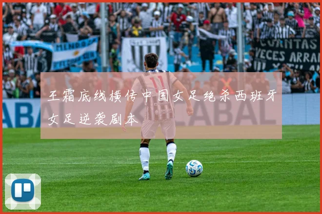 王霜底线横传中国女足绝杀西班牙女足逆袭剧本
