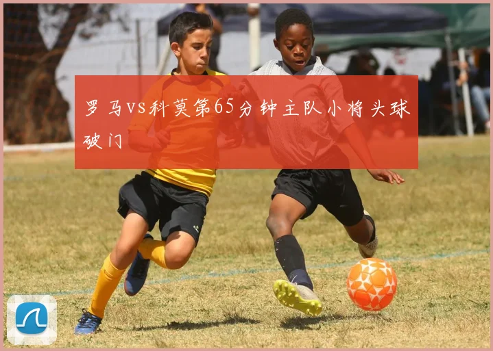 罗马vs科莫第65分钟主队小将头球破门