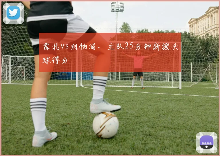 蒙扎vs利物浦，主队25分钟新援头球得分